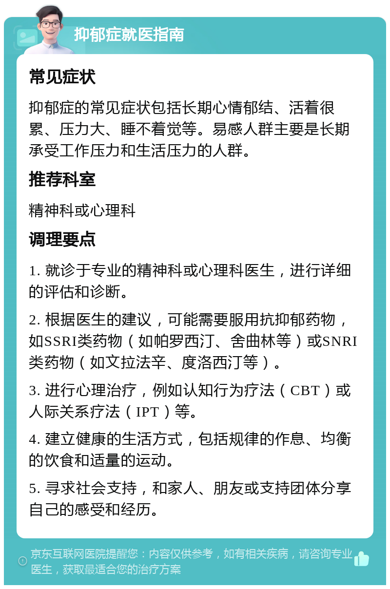 抑郁症就医指南 常见症状 抑郁症的常见症状包括长期心情郁结、活着很累、压力大、睡不着觉等。易感人群主要是长期承受工作压力和生活压力的人群。 推荐科室 精神科或心理科 调理要点 1. 就诊于专业的精神科或心理科医生，进行详细的评估和诊断。 2. 根据医生的建议，可能需要服用抗抑郁药物，如SSRI类药物（如帕罗西汀、舍曲林等）或SNRI类药物（如文拉法辛、度洛西汀等）。 3. 进行心理治疗，例如认知行为疗法（CBT）或人际关系疗法（IPT）等。 4. 建立健康的生活方式，包括规律的作息、均衡的饮食和适量的运动。 5. 寻求社会支持，和家人、朋友或支持团体分享自己的感受和经历。