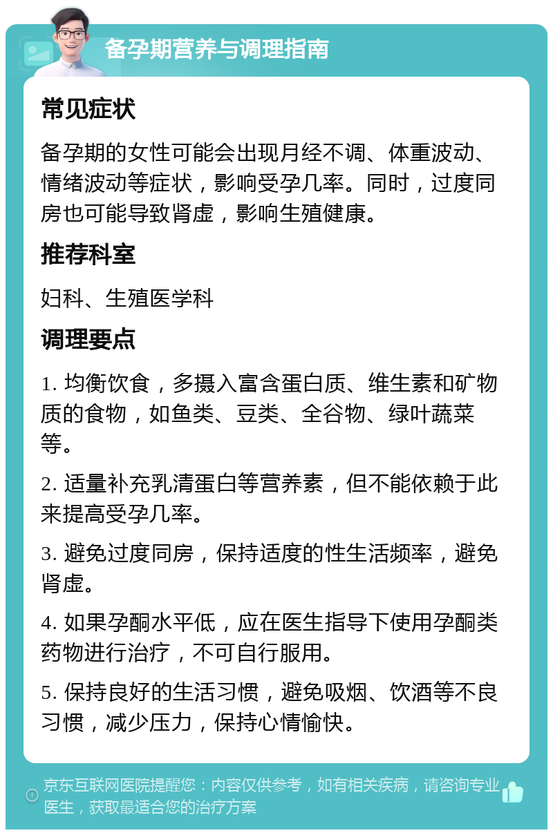 备孕期营养与调理指南 常见症状 备孕期的女性可能会出现月经不调、体重波动、情绪波动等症状，影响受孕几率。同时，过度同房也可能导致肾虚，影响生殖健康。 推荐科室 妇科、生殖医学科 调理要点 1. 均衡饮食，多摄入富含蛋白质、维生素和矿物质的食物，如鱼类、豆类、全谷物、绿叶蔬菜等。 2. 适量补充乳清蛋白等营养素，但不能依赖于此来提高受孕几率。 3. 避免过度同房，保持适度的性生活频率，避免肾虚。 4. 如果孕酮水平低，应在医生指导下使用孕酮类药物进行治疗，不可自行服用。 5. 保持良好的生活习惯，避免吸烟、饮酒等不良习惯，减少压力，保持心情愉快。