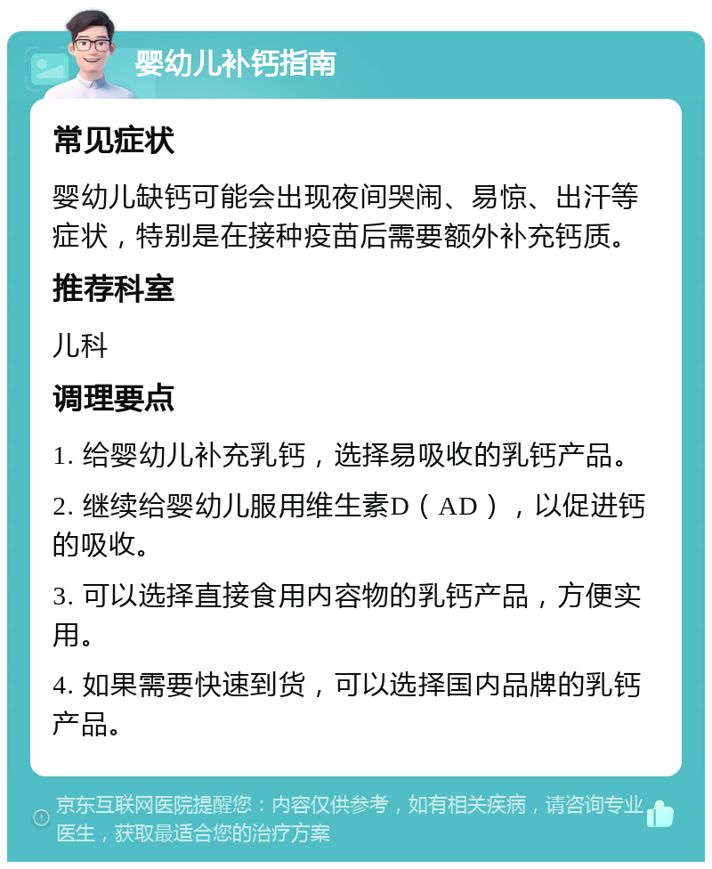 婴幼儿补钙指南 常见症状 婴幼儿缺钙可能会出现夜间哭闹、易惊、出汗等症状，特别是在接种疫苗后需要额外补充钙质。 推荐科室 儿科 调理要点 1. 给婴幼儿补充乳钙，选择易吸收的乳钙产品。 2. 继续给婴幼儿服用维生素D（AD），以促进钙的吸收。 3. 可以选择直接食用内容物的乳钙产品，方便实用。 4. 如果需要快速到货，可以选择国内品牌的乳钙产品。