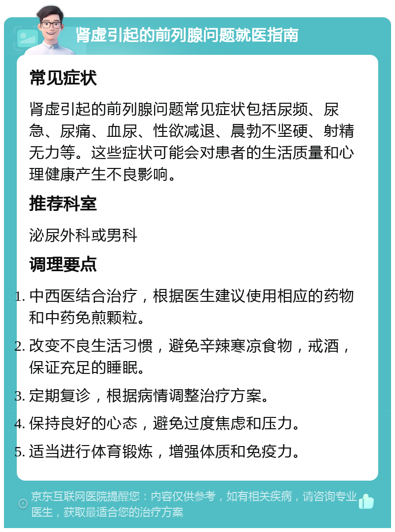 肾虚引起的前列腺问题就医指南 常见症状 肾虚引起的前列腺问题常见症状包括尿频、尿急、尿痛、血尿、性欲减退、晨勃不坚硬、射精无力等。这些症状可能会对患者的生活质量和心理健康产生不良影响。 推荐科室 泌尿外科或男科 调理要点 中西医结合治疗，根据医生建议使用相应的药物和中药免煎颗粒。 改变不良生活习惯，避免辛辣寒凉食物，戒酒，保证充足的睡眠。 定期复诊，根据病情调整治疗方案。 保持良好的心态，避免过度焦虑和压力。 适当进行体育锻炼，增强体质和免疫力。