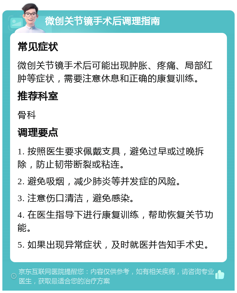 微创关节镜手术后调理指南 常见症状 微创关节镜手术后可能出现肿胀、疼痛、局部红肿等症状，需要注意休息和正确的康复训练。 推荐科室 骨科 调理要点 1. 按照医生要求佩戴支具，避免过早或过晚拆除，防止韧带断裂或粘连。 2. 避免吸烟，减少肺炎等并发症的风险。 3. 注意伤口清洁，避免感染。 4. 在医生指导下进行康复训练，帮助恢复关节功能。 5. 如果出现异常症状，及时就医并告知手术史。