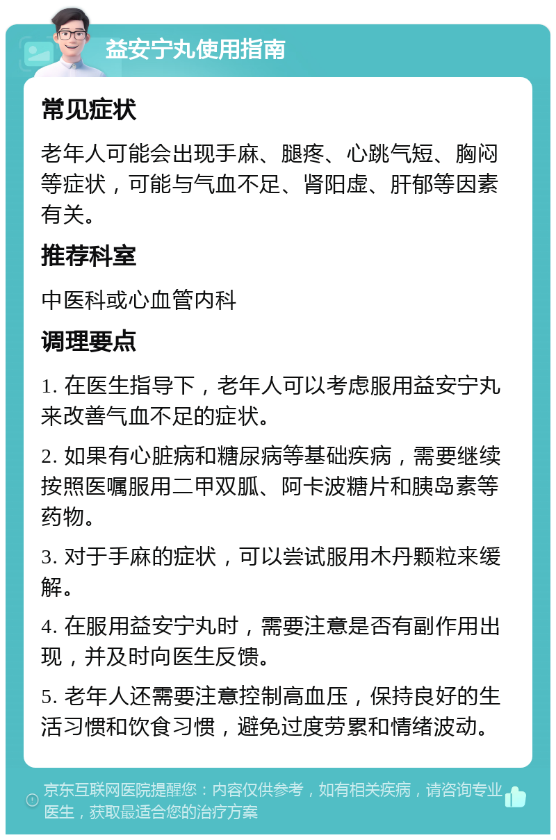 益安宁丸使用指南 常见症状 老年人可能会出现手麻、腿疼、心跳气短、胸闷等症状，可能与气血不足、肾阳虚、肝郁等因素有关。 推荐科室 中医科或心血管内科 调理要点 1. 在医生指导下，老年人可以考虑服用益安宁丸来改善气血不足的症状。 2. 如果有心脏病和糖尿病等基础疾病，需要继续按照医嘱服用二甲双胍、阿卡波糖片和胰岛素等药物。 3. 对于手麻的症状，可以尝试服用木丹颗粒来缓解。 4. 在服用益安宁丸时，需要注意是否有副作用出现，并及时向医生反馈。 5. 老年人还需要注意控制高血压，保持良好的生活习惯和饮食习惯，避免过度劳累和情绪波动。