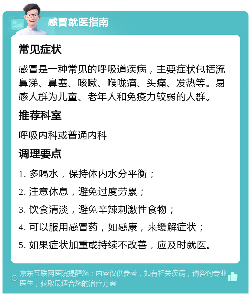 感冒就医指南 常见症状 感冒是一种常见的呼吸道疾病，主要症状包括流鼻涕、鼻塞、咳嗽、喉咙痛、头痛、发热等。易感人群为儿童、老年人和免疫力较弱的人群。 推荐科室 呼吸内科或普通内科 调理要点 1. 多喝水，保持体内水分平衡； 2. 注意休息，避免过度劳累； 3. 饮食清淡，避免辛辣刺激性食物； 4. 可以服用感冒药，如感康，来缓解症状； 5. 如果症状加重或持续不改善，应及时就医。