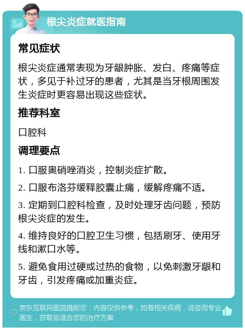 根尖炎症就医指南 常见症状 根尖炎症通常表现为牙龈肿胀、发白、疼痛等症状，多见于补过牙的患者，尤其是当牙根周围发生炎症时更容易出现这些症状。 推荐科室 口腔科 调理要点 1. 口服奥硝唑消炎，控制炎症扩散。 2. 口服布洛芬缓释胶囊止痛，缓解疼痛不适。 3. 定期到口腔科检查，及时处理牙齿问题，预防根尖炎症的发生。 4. 维持良好的口腔卫生习惯，包括刷牙、使用牙线和漱口水等。 5. 避免食用过硬或过热的食物，以免刺激牙龈和牙齿，引发疼痛或加重炎症。