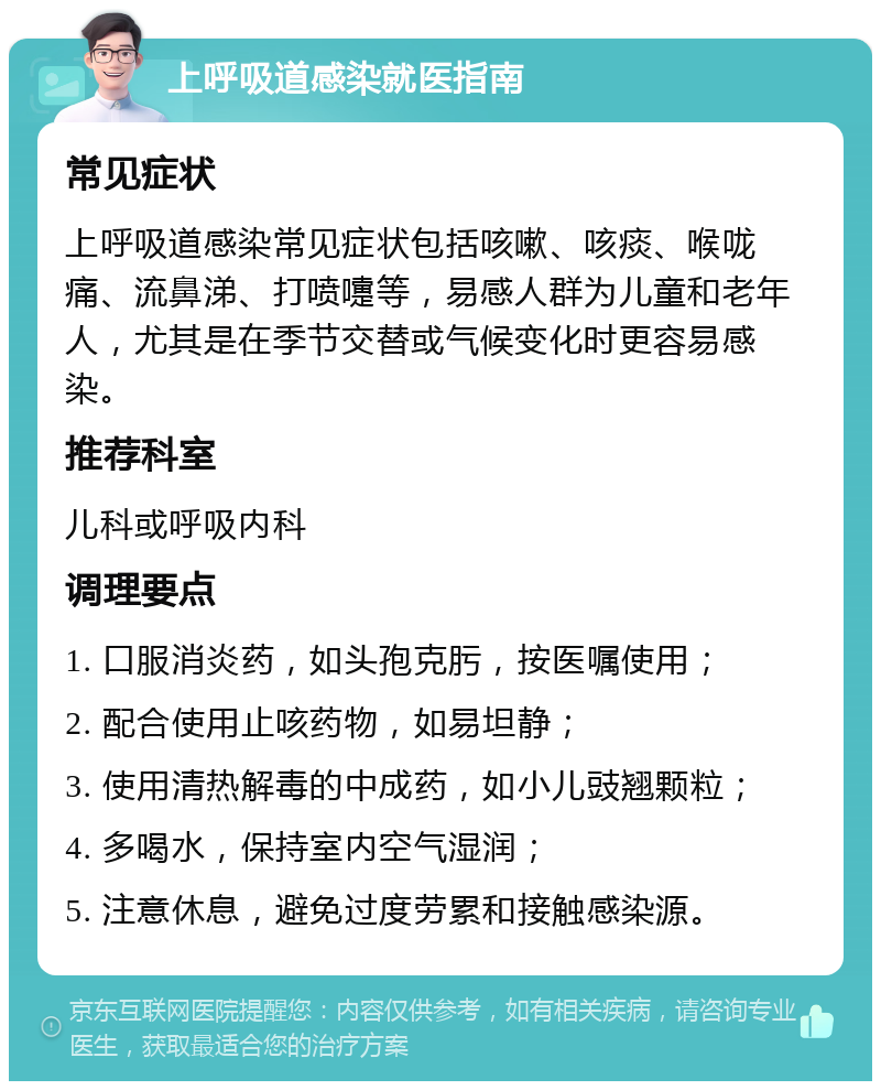 上呼吸道感染就医指南 常见症状 上呼吸道感染常见症状包括咳嗽、咳痰、喉咙痛、流鼻涕、打喷嚏等，易感人群为儿童和老年人，尤其是在季节交替或气候变化时更容易感染。 推荐科室 儿科或呼吸内科 调理要点 1. 口服消炎药，如头孢克肟，按医嘱使用； 2. 配合使用止咳药物，如易坦静； 3. 使用清热解毒的中成药，如小儿豉翘颗粒； 4. 多喝水，保持室内空气湿润； 5. 注意休息，避免过度劳累和接触感染源。