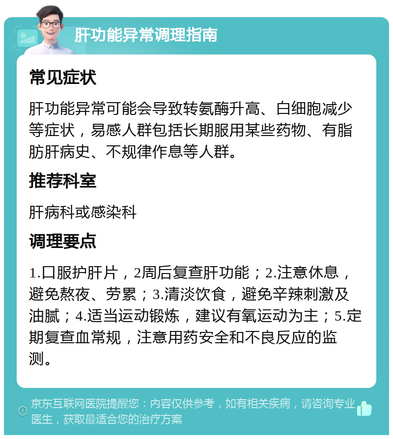 肝功能异常调理指南 常见症状 肝功能异常可能会导致转氨酶升高、白细胞减少等症状，易感人群包括长期服用某些药物、有脂肪肝病史、不规律作息等人群。 推荐科室 肝病科或感染科 调理要点 1.口服护肝片，2周后复查肝功能；2.注意休息，避免熬夜、劳累；3.清淡饮食，避免辛辣刺激及油腻；4.适当运动锻炼，建议有氧运动为主；5.定期复查血常规，注意用药安全和不良反应的监测。