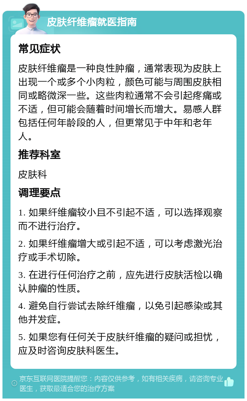 皮肤纤维瘤就医指南 常见症状 皮肤纤维瘤是一种良性肿瘤，通常表现为皮肤上出现一个或多个小肉粒，颜色可能与周围皮肤相同或略微深一些。这些肉粒通常不会引起疼痛或不适，但可能会随着时间增长而增大。易感人群包括任何年龄段的人，但更常见于中年和老年人。 推荐科室 皮肤科 调理要点 1. 如果纤维瘤较小且不引起不适，可以选择观察而不进行治疗。 2. 如果纤维瘤增大或引起不适，可以考虑激光治疗或手术切除。 3. 在进行任何治疗之前，应先进行皮肤活检以确认肿瘤的性质。 4. 避免自行尝试去除纤维瘤，以免引起感染或其他并发症。 5. 如果您有任何关于皮肤纤维瘤的疑问或担忧，应及时咨询皮肤科医生。