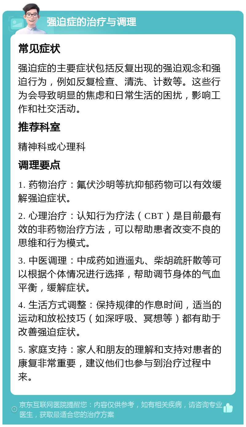 强迫症的治疗与调理 常见症状 强迫症的主要症状包括反复出现的强迫观念和强迫行为，例如反复检查、清洗、计数等。这些行为会导致明显的焦虑和日常生活的困扰，影响工作和社交活动。 推荐科室 精神科或心理科 调理要点 1. 药物治疗：氟伏沙明等抗抑郁药物可以有效缓解强迫症状。 2. 心理治疗：认知行为疗法（CBT）是目前最有效的非药物治疗方法，可以帮助患者改变不良的思维和行为模式。 3. 中医调理：中成药如逍遥丸、柴胡疏肝散等可以根据个体情况进行选择，帮助调节身体的气血平衡，缓解症状。 4. 生活方式调整：保持规律的作息时间，适当的运动和放松技巧（如深呼吸、冥想等）都有助于改善强迫症状。 5. 家庭支持：家人和朋友的理解和支持对患者的康复非常重要，建议他们也参与到治疗过程中来。