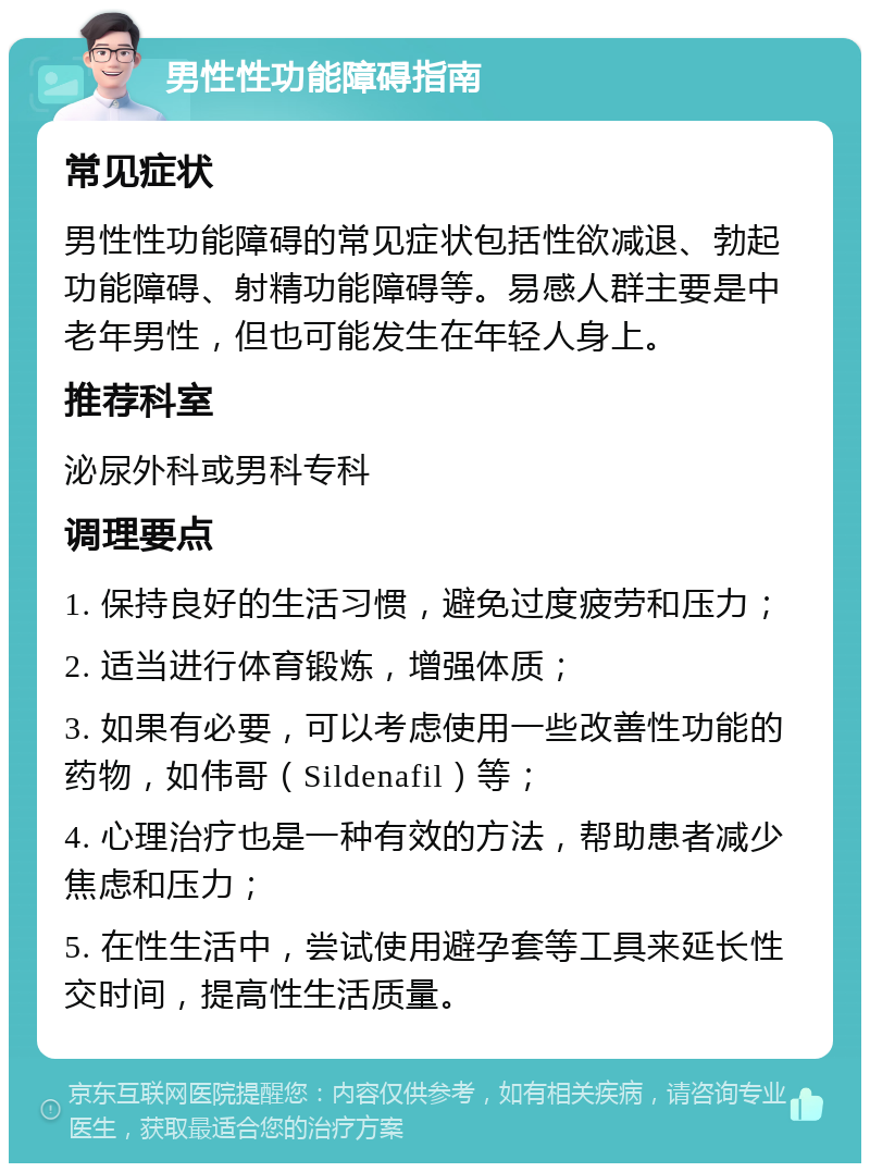 男性性功能障碍指南 常见症状 男性性功能障碍的常见症状包括性欲减退、勃起功能障碍、射精功能障碍等。易感人群主要是中老年男性，但也可能发生在年轻人身上。 推荐科室 泌尿外科或男科专科 调理要点 1. 保持良好的生活习惯，避免过度疲劳和压力； 2. 适当进行体育锻炼，增强体质； 3. 如果有必要，可以考虑使用一些改善性功能的药物，如伟哥（Sildenafil）等； 4. 心理治疗也是一种有效的方法，帮助患者减少焦虑和压力； 5. 在性生活中，尝试使用避孕套等工具来延长性交时间，提高性生活质量。