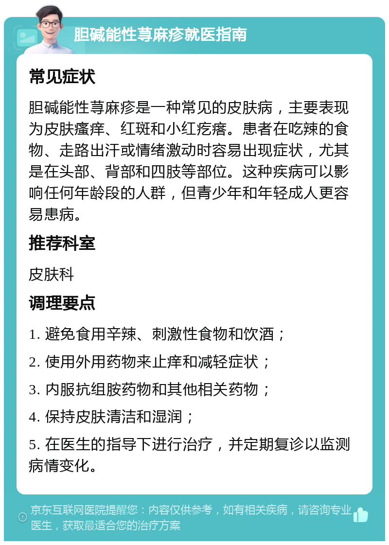 胆碱能性荨麻疹就医指南 常见症状 胆碱能性荨麻疹是一种常见的皮肤病，主要表现为皮肤瘙痒、红斑和小红疙瘩。患者在吃辣的食物、走路出汗或情绪激动时容易出现症状，尤其是在头部、背部和四肢等部位。这种疾病可以影响任何年龄段的人群，但青少年和年轻成人更容易患病。 推荐科室 皮肤科 调理要点 1. 避免食用辛辣、刺激性食物和饮酒； 2. 使用外用药物来止痒和减轻症状； 3. 内服抗组胺药物和其他相关药物； 4. 保持皮肤清洁和湿润； 5. 在医生的指导下进行治疗，并定期复诊以监测病情变化。