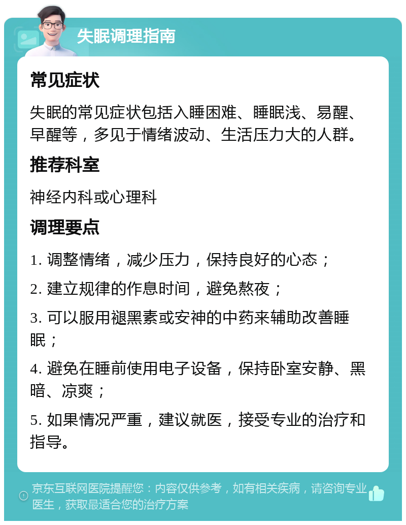 失眠调理指南 常见症状 失眠的常见症状包括入睡困难、睡眠浅、易醒、早醒等，多见于情绪波动、生活压力大的人群。 推荐科室 神经内科或心理科 调理要点 1. 调整情绪，减少压力，保持良好的心态； 2. 建立规律的作息时间，避免熬夜； 3. 可以服用褪黑素或安神的中药来辅助改善睡眠； 4. 避免在睡前使用电子设备，保持卧室安静、黑暗、凉爽； 5. 如果情况严重，建议就医，接受专业的治疗和指导。