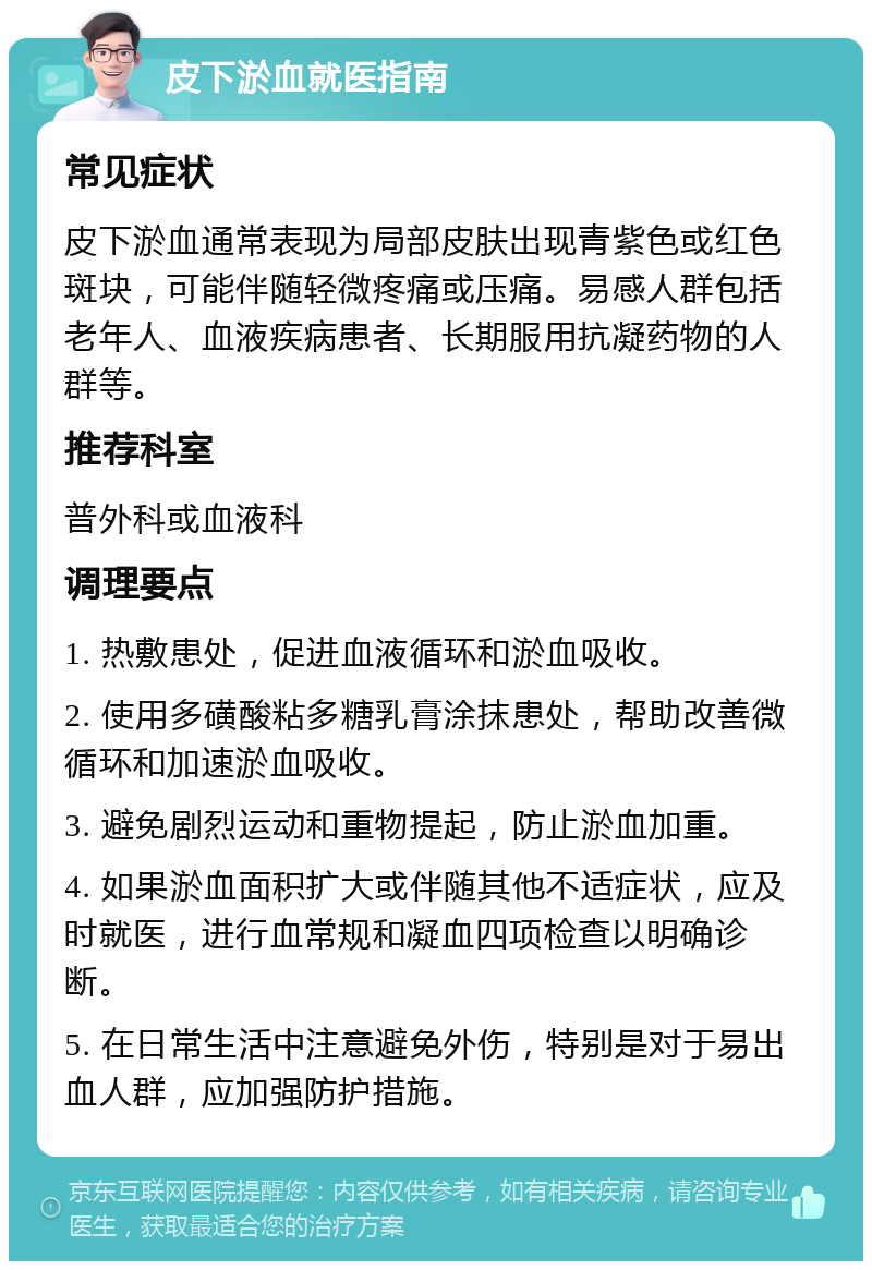 皮下淤血就医指南 常见症状 皮下淤血通常表现为局部皮肤出现青紫色或红色斑块，可能伴随轻微疼痛或压痛。易感人群包括老年人、血液疾病患者、长期服用抗凝药物的人群等。 推荐科室 普外科或血液科 调理要点 1. 热敷患处，促进血液循环和淤血吸收。 2. 使用多磺酸粘多糖乳膏涂抹患处，帮助改善微循环和加速淤血吸收。 3. 避免剧烈运动和重物提起，防止淤血加重。 4. 如果淤血面积扩大或伴随其他不适症状，应及时就医，进行血常规和凝血四项检查以明确诊断。 5. 在日常生活中注意避免外伤，特别是对于易出血人群，应加强防护措施。