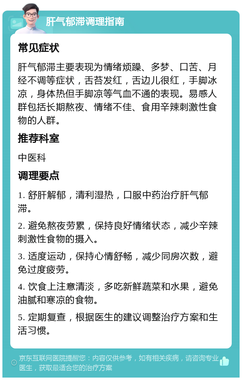 肝气郁滞调理指南 常见症状 肝气郁滞主要表现为情绪烦躁、多梦、口苦、月经不调等症状，舌苔发红，舌边儿很红，手脚冰凉，身体热但手脚凉等气血不通的表现。易感人群包括长期熬夜、情绪不佳、食用辛辣刺激性食物的人群。 推荐科室 中医科 调理要点 1. 舒肝解郁，清利湿热，口服中药治疗肝气郁滞。 2. 避免熬夜劳累，保持良好情绪状态，减少辛辣刺激性食物的摄入。 3. 适度运动，保持心情舒畅，减少同房次数，避免过度疲劳。 4. 饮食上注意清淡，多吃新鲜蔬菜和水果，避免油腻和寒凉的食物。 5. 定期复查，根据医生的建议调整治疗方案和生活习惯。