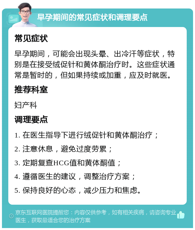 早孕期间的常见症状和调理要点 常见症状 早孕期间，可能会出现头晕、出冷汗等症状，特别是在接受绒促针和黄体酮治疗时。这些症状通常是暂时的，但如果持续或加重，应及时就医。 推荐科室 妇产科 调理要点 1. 在医生指导下进行绒促针和黄体酮治疗； 2. 注意休息，避免过度劳累； 3. 定期复查HCG值和黄体酮值； 4. 遵循医生的建议，调整治疗方案； 5. 保持良好的心态，减少压力和焦虑。