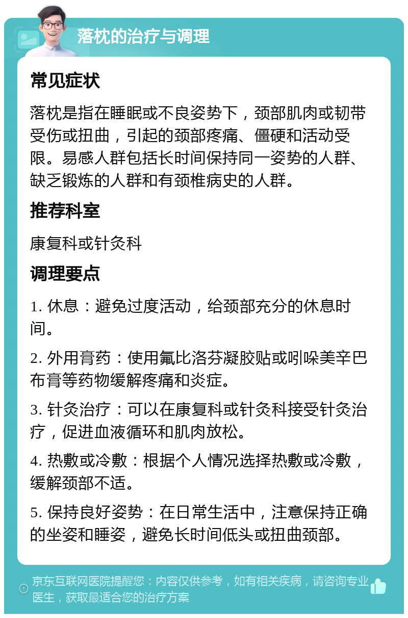 落枕的治疗与调理 常见症状 落枕是指在睡眠或不良姿势下，颈部肌肉或韧带受伤或扭曲，引起的颈部疼痛、僵硬和活动受限。易感人群包括长时间保持同一姿势的人群、缺乏锻炼的人群和有颈椎病史的人群。 推荐科室 康复科或针灸科 调理要点 1. 休息：避免过度活动，给颈部充分的休息时间。 2. 外用膏药：使用氟比洛芬凝胶贴或吲哚美辛巴布膏等药物缓解疼痛和炎症。 3. 针灸治疗：可以在康复科或针灸科接受针灸治疗，促进血液循环和肌肉放松。 4. 热敷或冷敷：根据个人情况选择热敷或冷敷，缓解颈部不适。 5. 保持良好姿势：在日常生活中，注意保持正确的坐姿和睡姿，避免长时间低头或扭曲颈部。