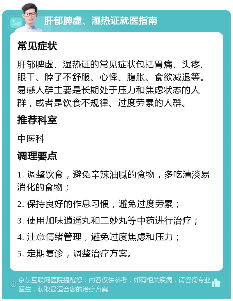 肝郁脾虚、湿热证就医指南 常见症状 肝郁脾虚、湿热证的常见症状包括胃痛、头疼、眼干、脖子不舒服、心悸、腹胀、食欲减退等。易感人群主要是长期处于压力和焦虑状态的人群，或者是饮食不规律、过度劳累的人群。 推荐科室 中医科 调理要点 1. 调整饮食，避免辛辣油腻的食物，多吃清淡易消化的食物； 2. 保持良好的作息习惯，避免过度劳累； 3. 使用加味逍遥丸和二妙丸等中药进行治疗； 4. 注意情绪管理，避免过度焦虑和压力； 5. 定期复诊，调整治疗方案。