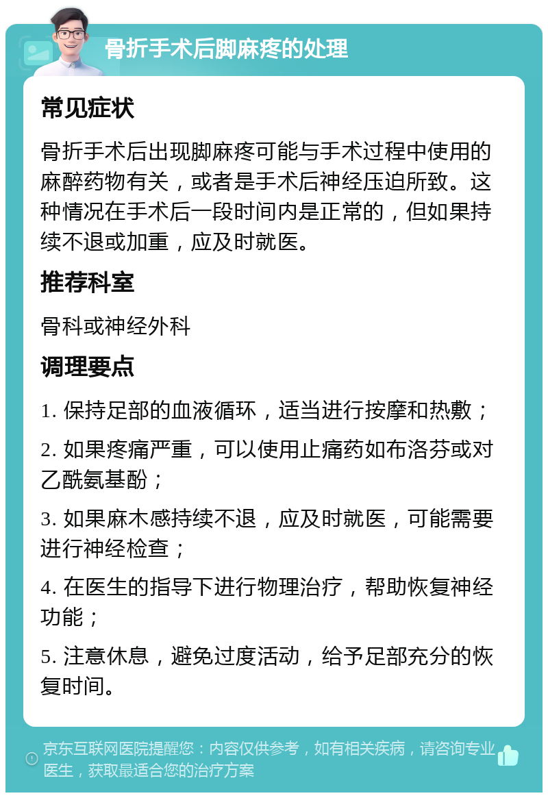 骨折手术后脚麻疼的处理 常见症状 骨折手术后出现脚麻疼可能与手术过程中使用的麻醉药物有关，或者是手术后神经压迫所致。这种情况在手术后一段时间内是正常的，但如果持续不退或加重，应及时就医。 推荐科室 骨科或神经外科 调理要点 1. 保持足部的血液循环，适当进行按摩和热敷； 2. 如果疼痛严重，可以使用止痛药如布洛芬或对乙酰氨基酚； 3. 如果麻木感持续不退，应及时就医，可能需要进行神经检查； 4. 在医生的指导下进行物理治疗，帮助恢复神经功能； 5. 注意休息，避免过度活动，给予足部充分的恢复时间。