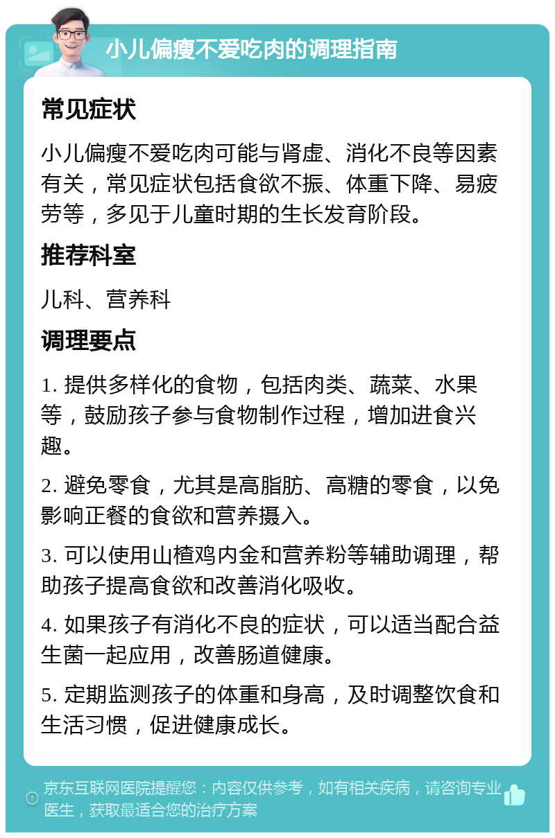 小儿偏瘦不爱吃肉的调理指南 常见症状 小儿偏瘦不爱吃肉可能与肾虚、消化不良等因素有关，常见症状包括食欲不振、体重下降、易疲劳等，多见于儿童时期的生长发育阶段。 推荐科室 儿科、营养科 调理要点 1. 提供多样化的食物，包括肉类、蔬菜、水果等，鼓励孩子参与食物制作过程，增加进食兴趣。 2. 避免零食，尤其是高脂肪、高糖的零食，以免影响正餐的食欲和营养摄入。 3. 可以使用山楂鸡内金和营养粉等辅助调理，帮助孩子提高食欲和改善消化吸收。 4. 如果孩子有消化不良的症状，可以适当配合益生菌一起应用，改善肠道健康。 5. 定期监测孩子的体重和身高，及时调整饮食和生活习惯，促进健康成长。