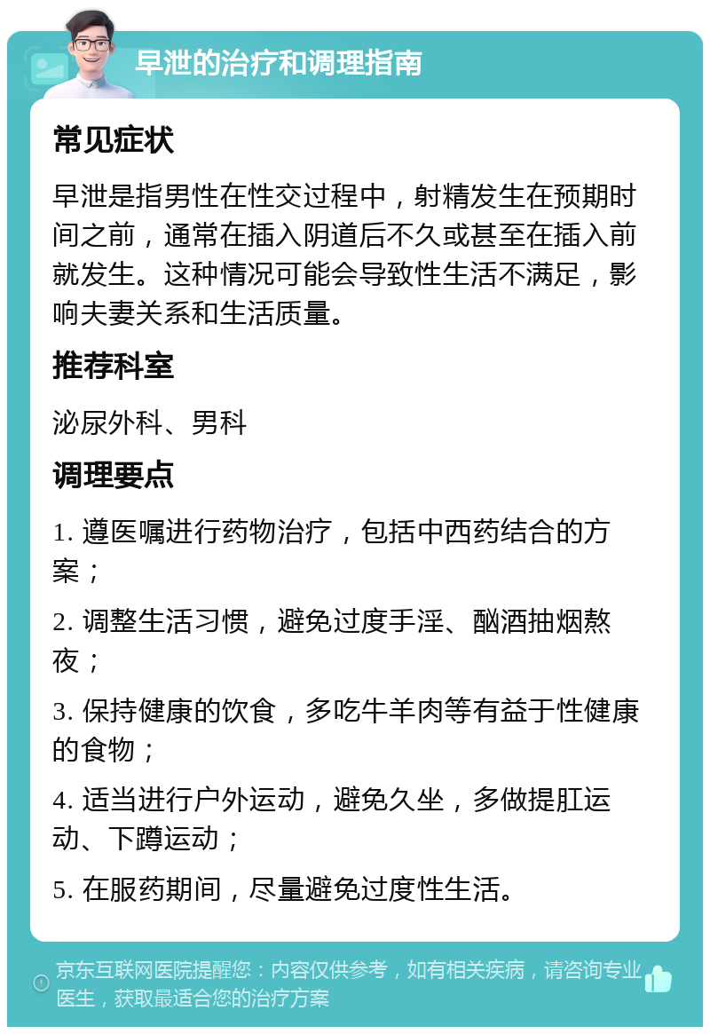 早泄的治疗和调理指南 常见症状 早泄是指男性在性交过程中，射精发生在预期时间之前，通常在插入阴道后不久或甚至在插入前就发生。这种情况可能会导致性生活不满足，影响夫妻关系和生活质量。 推荐科室 泌尿外科、男科 调理要点 1. 遵医嘱进行药物治疗，包括中西药结合的方案； 2. 调整生活习惯，避免过度手淫、酗酒抽烟熬夜； 3. 保持健康的饮食，多吃牛羊肉等有益于性健康的食物； 4. 适当进行户外运动，避免久坐，多做提肛运动、下蹲运动； 5. 在服药期间，尽量避免过度性生活。