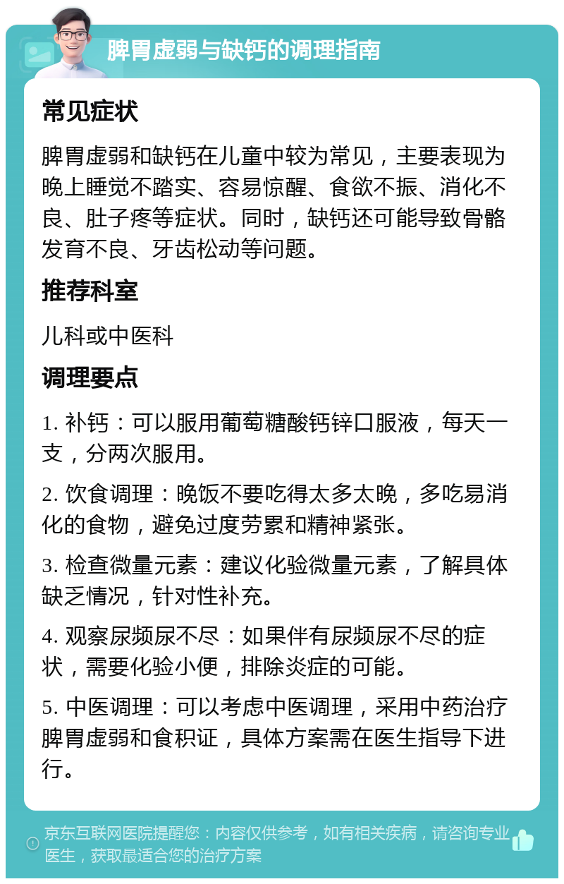 脾胃虚弱与缺钙的调理指南 常见症状 脾胃虚弱和缺钙在儿童中较为常见，主要表现为晚上睡觉不踏实、容易惊醒、食欲不振、消化不良、肚子疼等症状。同时，缺钙还可能导致骨骼发育不良、牙齿松动等问题。 推荐科室 儿科或中医科 调理要点 1. 补钙：可以服用葡萄糖酸钙锌口服液，每天一支，分两次服用。 2. 饮食调理：晚饭不要吃得太多太晚，多吃易消化的食物，避免过度劳累和精神紧张。 3. 检查微量元素：建议化验微量元素，了解具体缺乏情况，针对性补充。 4. 观察尿频尿不尽：如果伴有尿频尿不尽的症状，需要化验小便，排除炎症的可能。 5. 中医调理：可以考虑中医调理，采用中药治疗脾胃虚弱和食积证，具体方案需在医生指导下进行。