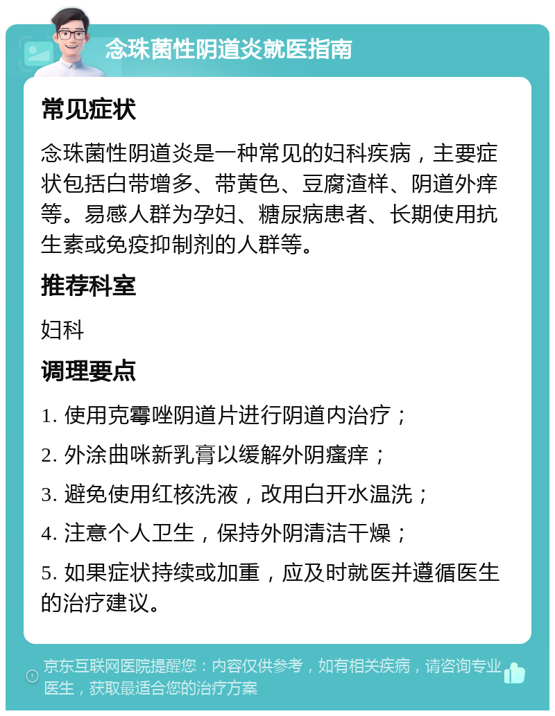 念珠菌性阴道炎就医指南 常见症状 念珠菌性阴道炎是一种常见的妇科疾病，主要症状包括白带增多、带黄色、豆腐渣样、阴道外痒等。易感人群为孕妇、糖尿病患者、长期使用抗生素或免疫抑制剂的人群等。 推荐科室 妇科 调理要点 1. 使用克霉唑阴道片进行阴道内治疗； 2. 外涂曲咪新乳膏以缓解外阴瘙痒； 3. 避免使用红核洗液，改用白开水温洗； 4. 注意个人卫生，保持外阴清洁干燥； 5. 如果症状持续或加重，应及时就医并遵循医生的治疗建议。