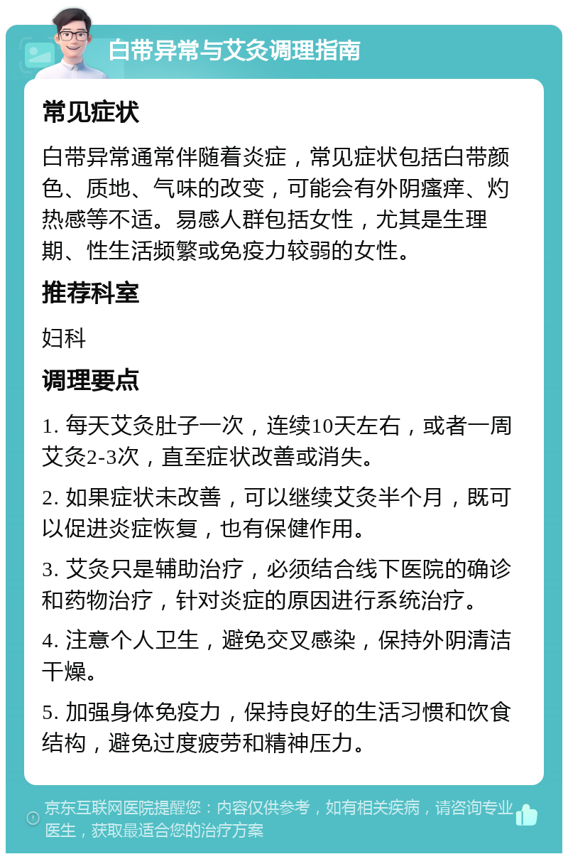 白带异常与艾灸调理指南 常见症状 白带异常通常伴随着炎症，常见症状包括白带颜色、质地、气味的改变，可能会有外阴瘙痒、灼热感等不适。易感人群包括女性，尤其是生理期、性生活频繁或免疫力较弱的女性。 推荐科室 妇科 调理要点 1. 每天艾灸肚子一次，连续10天左右，或者一周艾灸2-3次，直至症状改善或消失。 2. 如果症状未改善，可以继续艾灸半个月，既可以促进炎症恢复，也有保健作用。 3. 艾灸只是辅助治疗，必须结合线下医院的确诊和药物治疗，针对炎症的原因进行系统治疗。 4. 注意个人卫生，避免交叉感染，保持外阴清洁干燥。 5. 加强身体免疫力，保持良好的生活习惯和饮食结构，避免过度疲劳和精神压力。