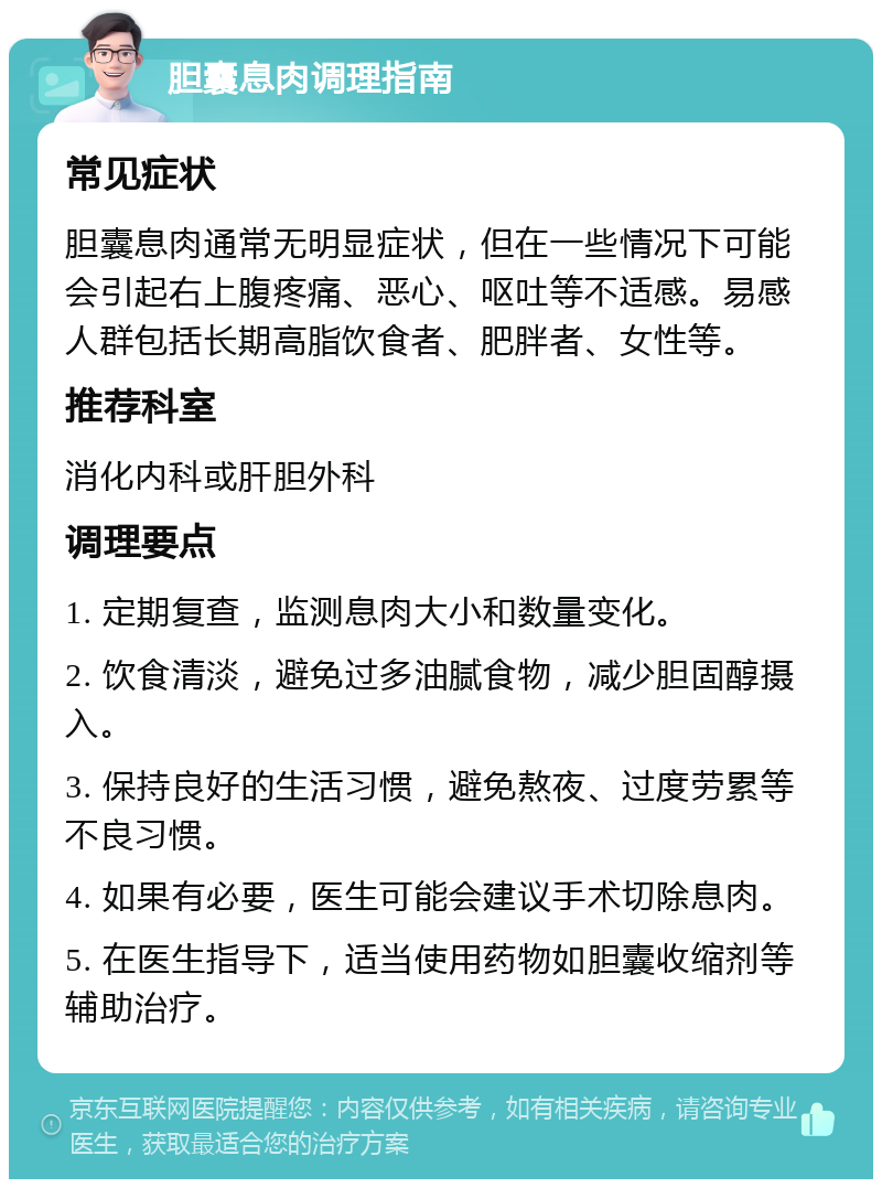 胆囊息肉调理指南 常见症状 胆囊息肉通常无明显症状，但在一些情况下可能会引起右上腹疼痛、恶心、呕吐等不适感。易感人群包括长期高脂饮食者、肥胖者、女性等。 推荐科室 消化内科或肝胆外科 调理要点 1. 定期复查，监测息肉大小和数量变化。 2. 饮食清淡，避免过多油腻食物，减少胆固醇摄入。 3. 保持良好的生活习惯，避免熬夜、过度劳累等不良习惯。 4. 如果有必要，医生可能会建议手术切除息肉。 5. 在医生指导下，适当使用药物如胆囊收缩剂等辅助治疗。