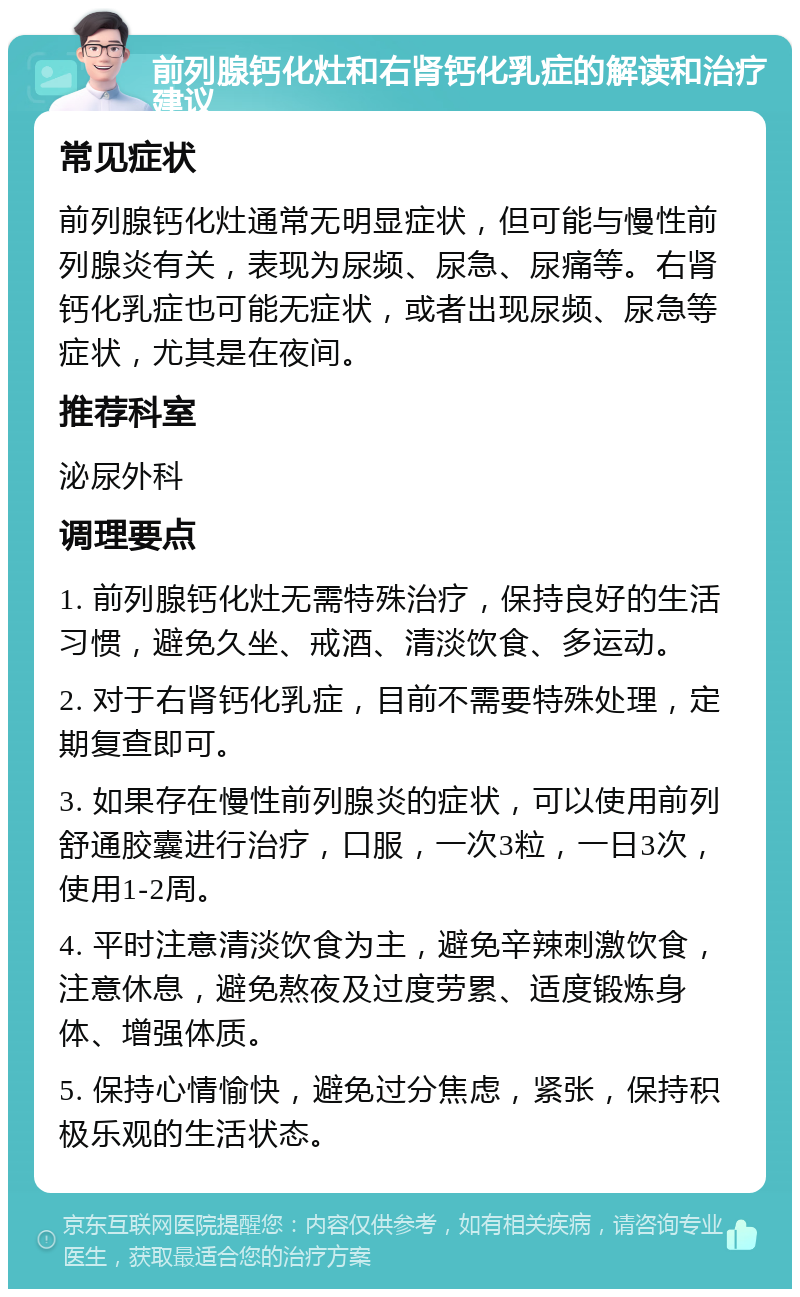 前列腺钙化灶和右肾钙化乳症的解读和治疗建议 常见症状 前列腺钙化灶通常无明显症状，但可能与慢性前列腺炎有关，表现为尿频、尿急、尿痛等。右肾钙化乳症也可能无症状，或者出现尿频、尿急等症状，尤其是在夜间。 推荐科室 泌尿外科 调理要点 1. 前列腺钙化灶无需特殊治疗，保持良好的生活习惯，避免久坐、戒酒、清淡饮食、多运动。 2. 对于右肾钙化乳症，目前不需要特殊处理，定期复查即可。 3. 如果存在慢性前列腺炎的症状，可以使用前列舒通胶囊进行治疗，口服，一次3粒，一日3次，使用1-2周。 4. 平时注意清淡饮食为主，避免辛辣刺激饮食，注意休息，避免熬夜及过度劳累、适度锻炼身体、增强体质。 5. 保持心情愉快，避免过分焦虑，紧张，保持积极乐观的生活状态。