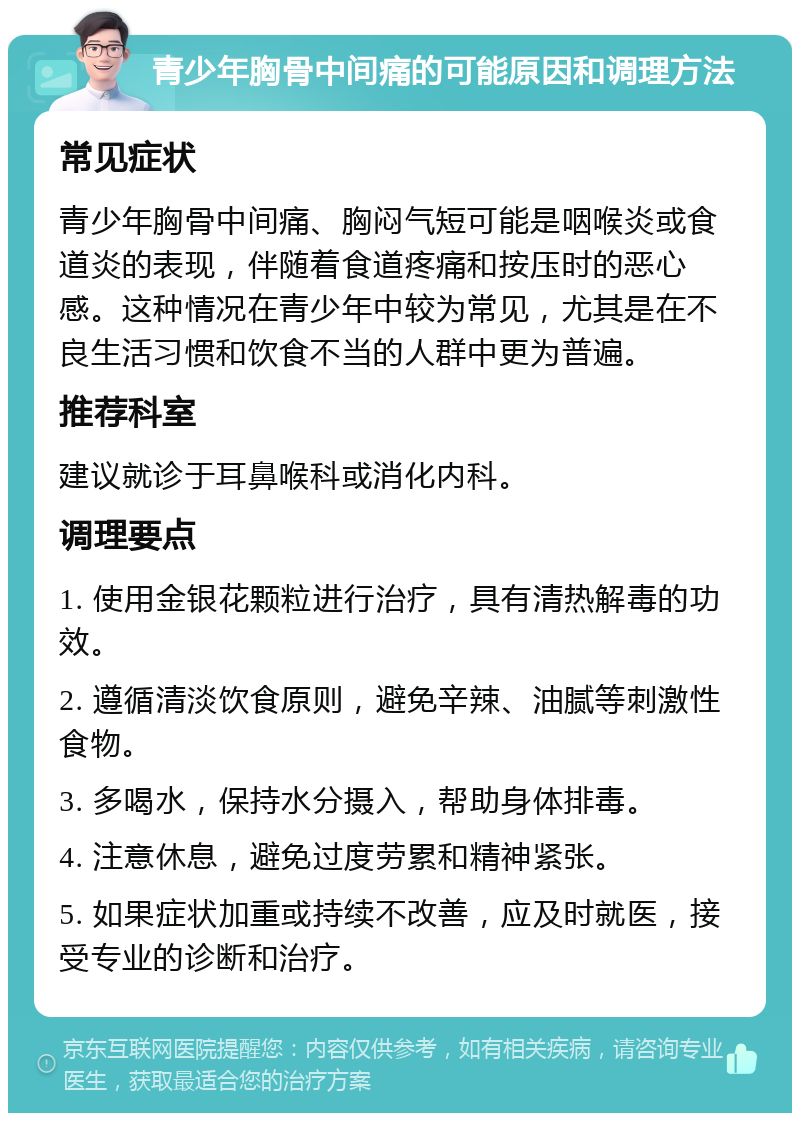 青少年胸骨中间痛的可能原因和调理方法 常见症状 青少年胸骨中间痛、胸闷气短可能是咽喉炎或食道炎的表现，伴随着食道疼痛和按压时的恶心感。这种情况在青少年中较为常见，尤其是在不良生活习惯和饮食不当的人群中更为普遍。 推荐科室 建议就诊于耳鼻喉科或消化内科。 调理要点 1. 使用金银花颗粒进行治疗，具有清热解毒的功效。 2. 遵循清淡饮食原则，避免辛辣、油腻等刺激性食物。 3. 多喝水，保持水分摄入，帮助身体排毒。 4. 注意休息，避免过度劳累和精神紧张。 5. 如果症状加重或持续不改善，应及时就医，接受专业的诊断和治疗。