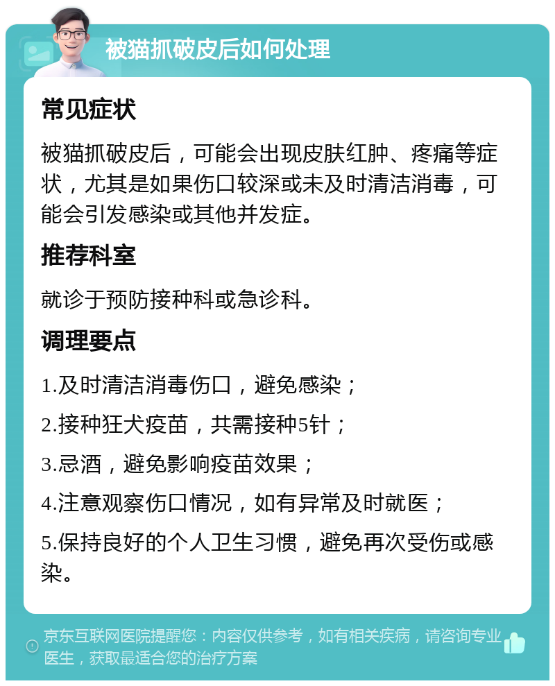 被猫抓破皮后如何处理 常见症状 被猫抓破皮后，可能会出现皮肤红肿、疼痛等症状，尤其是如果伤口较深或未及时清洁消毒，可能会引发感染或其他并发症。 推荐科室 就诊于预防接种科或急诊科。 调理要点 1.及时清洁消毒伤口，避免感染； 2.接种狂犬疫苗，共需接种5针； 3.忌酒，避免影响疫苗效果； 4.注意观察伤口情况，如有异常及时就医； 5.保持良好的个人卫生习惯，避免再次受伤或感染。