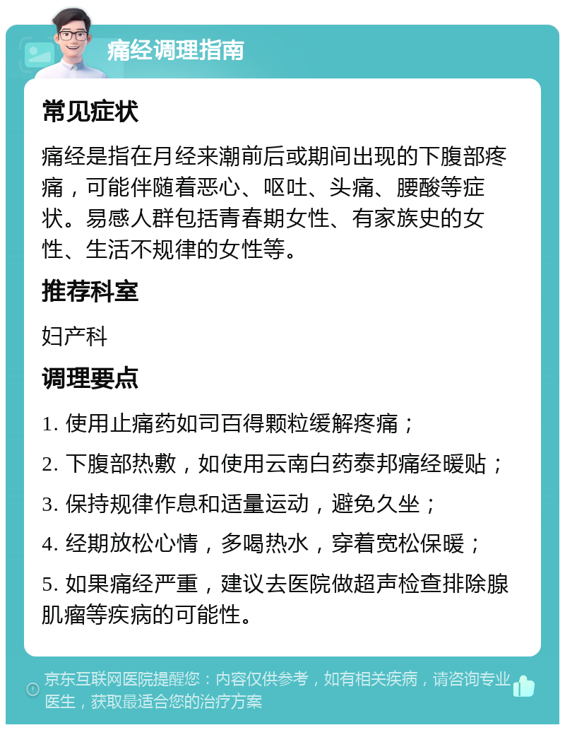 痛经调理指南 常见症状 痛经是指在月经来潮前后或期间出现的下腹部疼痛，可能伴随着恶心、呕吐、头痛、腰酸等症状。易感人群包括青春期女性、有家族史的女性、生活不规律的女性等。 推荐科室 妇产科 调理要点 1. 使用止痛药如司百得颗粒缓解疼痛； 2. 下腹部热敷，如使用云南白药泰邦痛经暖贴； 3. 保持规律作息和适量运动，避免久坐； 4. 经期放松心情，多喝热水，穿着宽松保暖； 5. 如果痛经严重，建议去医院做超声检查排除腺肌瘤等疾病的可能性。