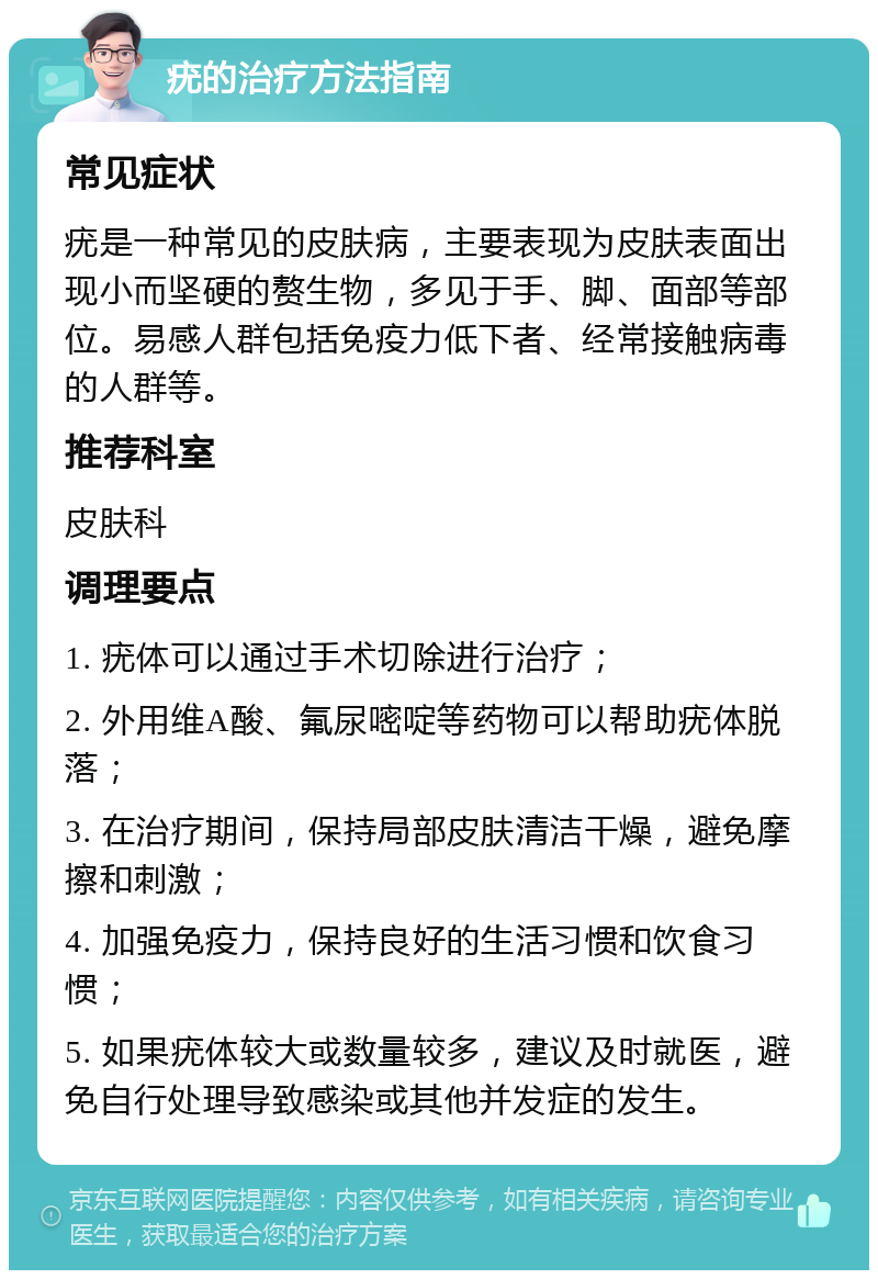 疣的治疗方法指南 常见症状 疣是一种常见的皮肤病，主要表现为皮肤表面出现小而坚硬的赘生物，多见于手、脚、面部等部位。易感人群包括免疫力低下者、经常接触病毒的人群等。 推荐科室 皮肤科 调理要点 1. 疣体可以通过手术切除进行治疗； 2. 外用维A酸、氟尿嘧啶等药物可以帮助疣体脱落； 3. 在治疗期间，保持局部皮肤清洁干燥，避免摩擦和刺激； 4. 加强免疫力，保持良好的生活习惯和饮食习惯； 5. 如果疣体较大或数量较多，建议及时就医，避免自行处理导致感染或其他并发症的发生。