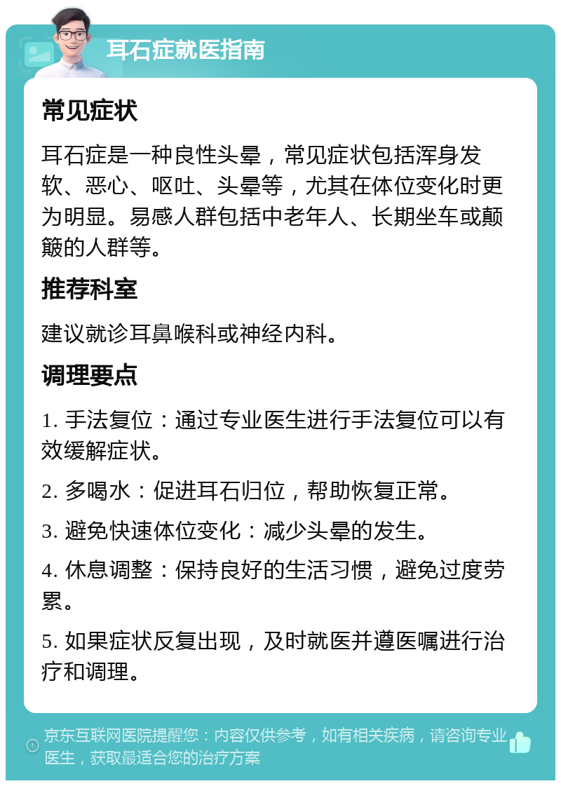 耳石症就医指南 常见症状 耳石症是一种良性头晕，常见症状包括浑身发软、恶心、呕吐、头晕等，尤其在体位变化时更为明显。易感人群包括中老年人、长期坐车或颠簸的人群等。 推荐科室 建议就诊耳鼻喉科或神经内科。 调理要点 1. 手法复位：通过专业医生进行手法复位可以有效缓解症状。 2. 多喝水：促进耳石归位，帮助恢复正常。 3. 避免快速体位变化：减少头晕的发生。 4. 休息调整：保持良好的生活习惯，避免过度劳累。 5. 如果症状反复出现，及时就医并遵医嘱进行治疗和调理。