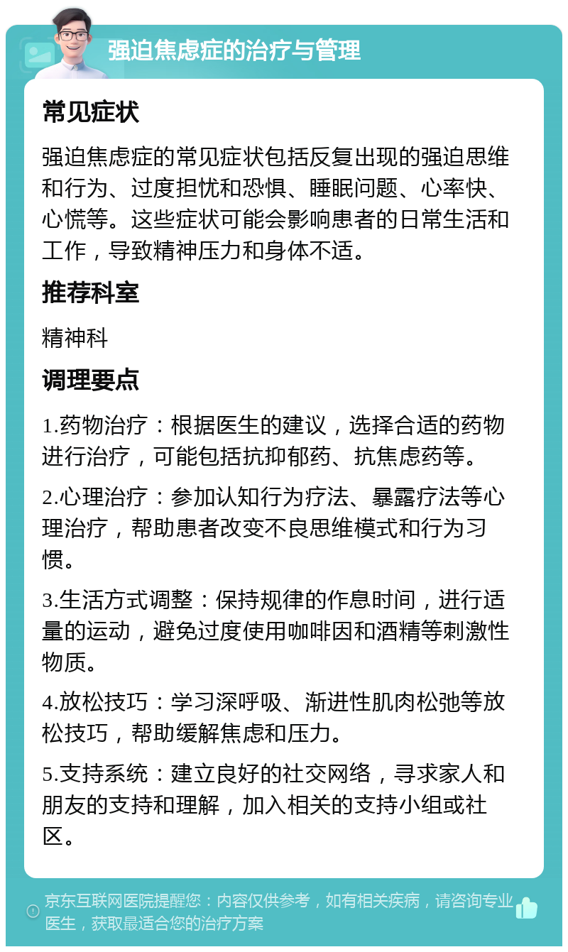 强迫焦虑症的治疗与管理 常见症状 强迫焦虑症的常见症状包括反复出现的强迫思维和行为、过度担忧和恐惧、睡眠问题、心率快、心慌等。这些症状可能会影响患者的日常生活和工作，导致精神压力和身体不适。 推荐科室 精神科 调理要点 1.药物治疗：根据医生的建议，选择合适的药物进行治疗，可能包括抗抑郁药、抗焦虑药等。 2.心理治疗：参加认知行为疗法、暴露疗法等心理治疗，帮助患者改变不良思维模式和行为习惯。 3.生活方式调整：保持规律的作息时间，进行适量的运动，避免过度使用咖啡因和酒精等刺激性物质。 4.放松技巧：学习深呼吸、渐进性肌肉松弛等放松技巧，帮助缓解焦虑和压力。 5.支持系统：建立良好的社交网络，寻求家人和朋友的支持和理解，加入相关的支持小组或社区。