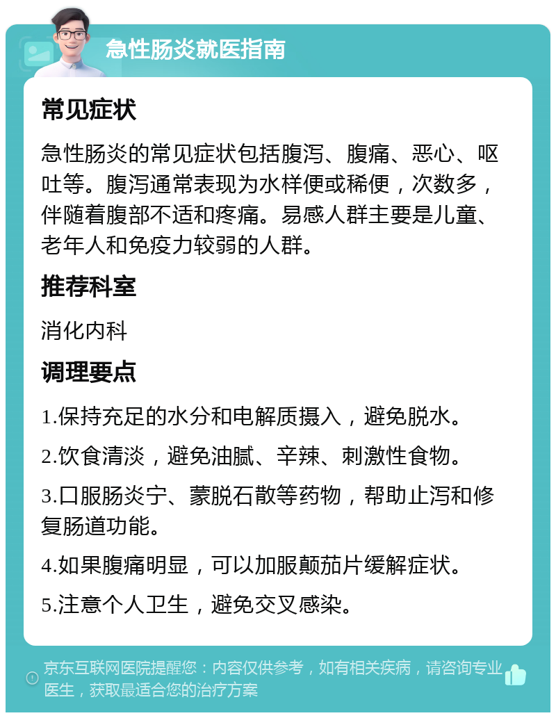 急性肠炎就医指南 常见症状 急性肠炎的常见症状包括腹泻、腹痛、恶心、呕吐等。腹泻通常表现为水样便或稀便，次数多，伴随着腹部不适和疼痛。易感人群主要是儿童、老年人和免疫力较弱的人群。 推荐科室 消化内科 调理要点 1.保持充足的水分和电解质摄入，避免脱水。 2.饮食清淡，避免油腻、辛辣、刺激性食物。 3.口服肠炎宁、蒙脱石散等药物，帮助止泻和修复肠道功能。 4.如果腹痛明显，可以加服颠茄片缓解症状。 5.注意个人卫生，避免交叉感染。