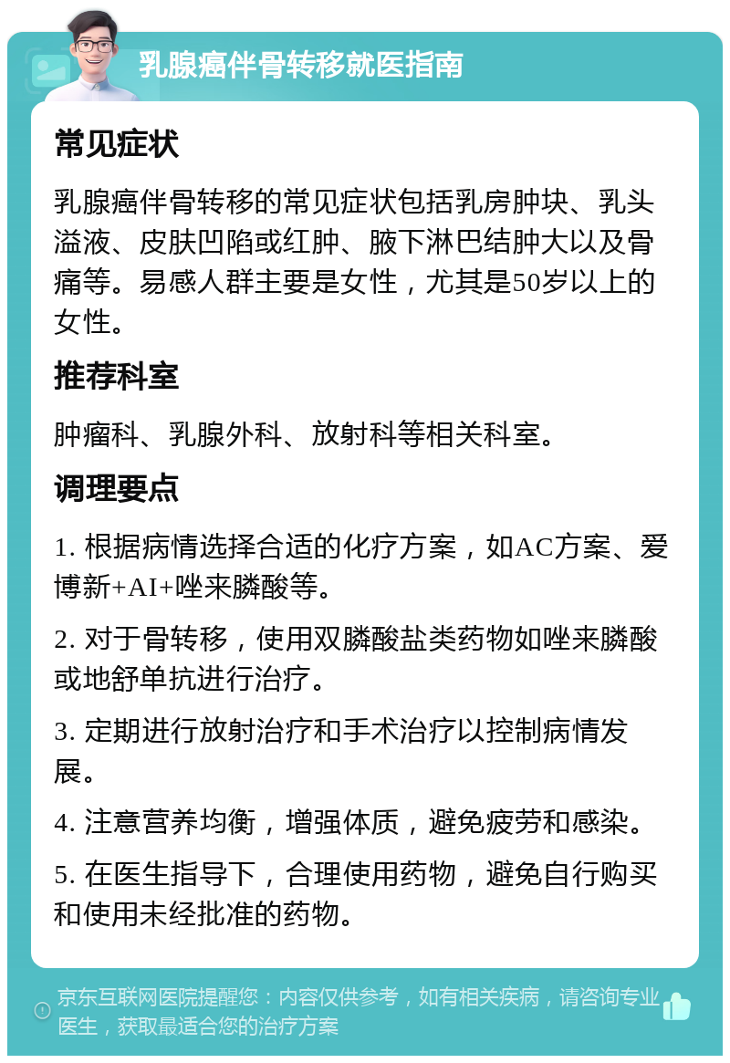 乳腺癌伴骨转移就医指南 常见症状 乳腺癌伴骨转移的常见症状包括乳房肿块、乳头溢液、皮肤凹陷或红肿、腋下淋巴结肿大以及骨痛等。易感人群主要是女性，尤其是50岁以上的女性。 推荐科室 肿瘤科、乳腺外科、放射科等相关科室。 调理要点 1. 根据病情选择合适的化疗方案，如AC方案、爱博新+AI+唑来膦酸等。 2. 对于骨转移，使用双膦酸盐类药物如唑来膦酸或地舒单抗进行治疗。 3. 定期进行放射治疗和手术治疗以控制病情发展。 4. 注意营养均衡，增强体质，避免疲劳和感染。 5. 在医生指导下，合理使用药物，避免自行购买和使用未经批准的药物。