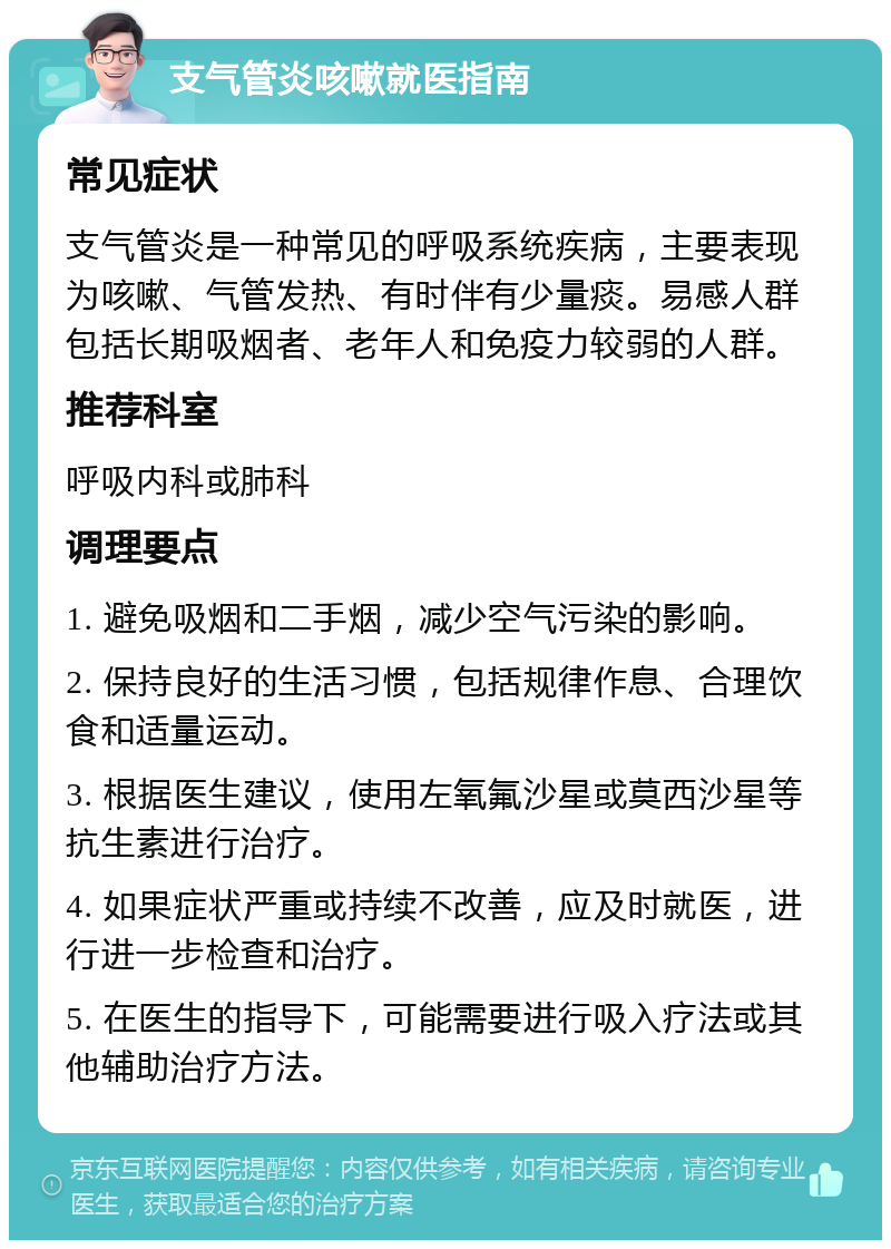 支气管炎咳嗽就医指南 常见症状 支气管炎是一种常见的呼吸系统疾病，主要表现为咳嗽、气管发热、有时伴有少量痰。易感人群包括长期吸烟者、老年人和免疫力较弱的人群。 推荐科室 呼吸内科或肺科 调理要点 1. 避免吸烟和二手烟，减少空气污染的影响。 2. 保持良好的生活习惯，包括规律作息、合理饮食和适量运动。 3. 根据医生建议，使用左氧氟沙星或莫西沙星等抗生素进行治疗。 4. 如果症状严重或持续不改善，应及时就医，进行进一步检查和治疗。 5. 在医生的指导下，可能需要进行吸入疗法或其他辅助治疗方法。