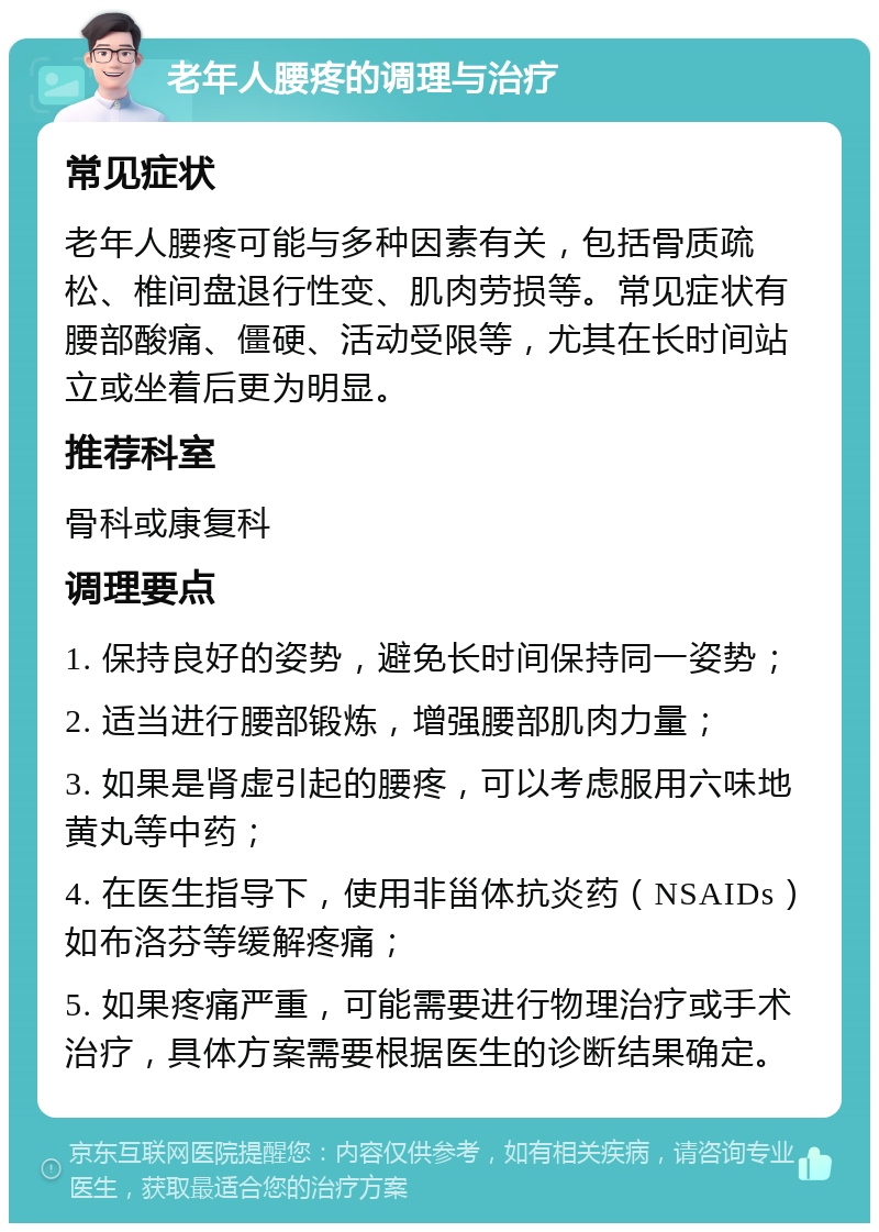 老年人腰疼的调理与治疗 常见症状 老年人腰疼可能与多种因素有关，包括骨质疏松、椎间盘退行性变、肌肉劳损等。常见症状有腰部酸痛、僵硬、活动受限等，尤其在长时间站立或坐着后更为明显。 推荐科室 骨科或康复科 调理要点 1. 保持良好的姿势，避免长时间保持同一姿势； 2. 适当进行腰部锻炼，增强腰部肌肉力量； 3. 如果是肾虚引起的腰疼，可以考虑服用六味地黄丸等中药； 4. 在医生指导下，使用非甾体抗炎药（NSAIDs）如布洛芬等缓解疼痛； 5. 如果疼痛严重，可能需要进行物理治疗或手术治疗，具体方案需要根据医生的诊断结果确定。