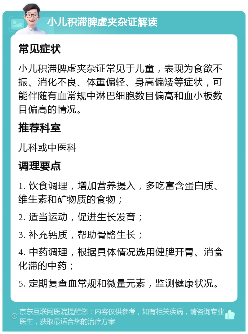 小儿积滞脾虚夹杂证解读 常见症状 小儿积滞脾虚夹杂证常见于儿童，表现为食欲不振、消化不良、体重偏轻、身高偏矮等症状，可能伴随有血常规中淋巴细胞数目偏高和血小板数目偏高的情况。 推荐科室 儿科或中医科 调理要点 1. 饮食调理，增加营养摄入，多吃富含蛋白质、维生素和矿物质的食物； 2. 适当运动，促进生长发育； 3. 补充钙质，帮助骨骼生长； 4. 中药调理，根据具体情况选用健脾开胃、消食化滞的中药； 5. 定期复查血常规和微量元素，监测健康状况。