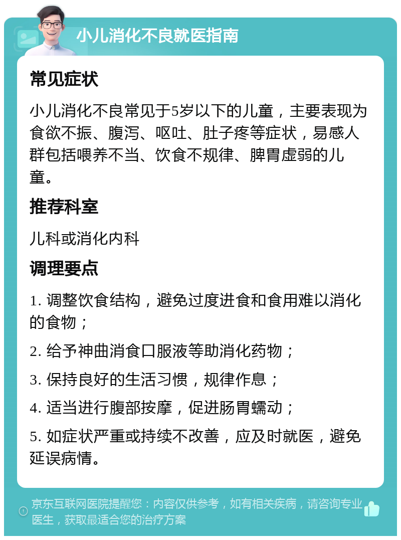 小儿消化不良就医指南 常见症状 小儿消化不良常见于5岁以下的儿童，主要表现为食欲不振、腹泻、呕吐、肚子疼等症状，易感人群包括喂养不当、饮食不规律、脾胃虚弱的儿童。 推荐科室 儿科或消化内科 调理要点 1. 调整饮食结构，避免过度进食和食用难以消化的食物； 2. 给予神曲消食口服液等助消化药物； 3. 保持良好的生活习惯，规律作息； 4. 适当进行腹部按摩，促进肠胃蠕动； 5. 如症状严重或持续不改善，应及时就医，避免延误病情。