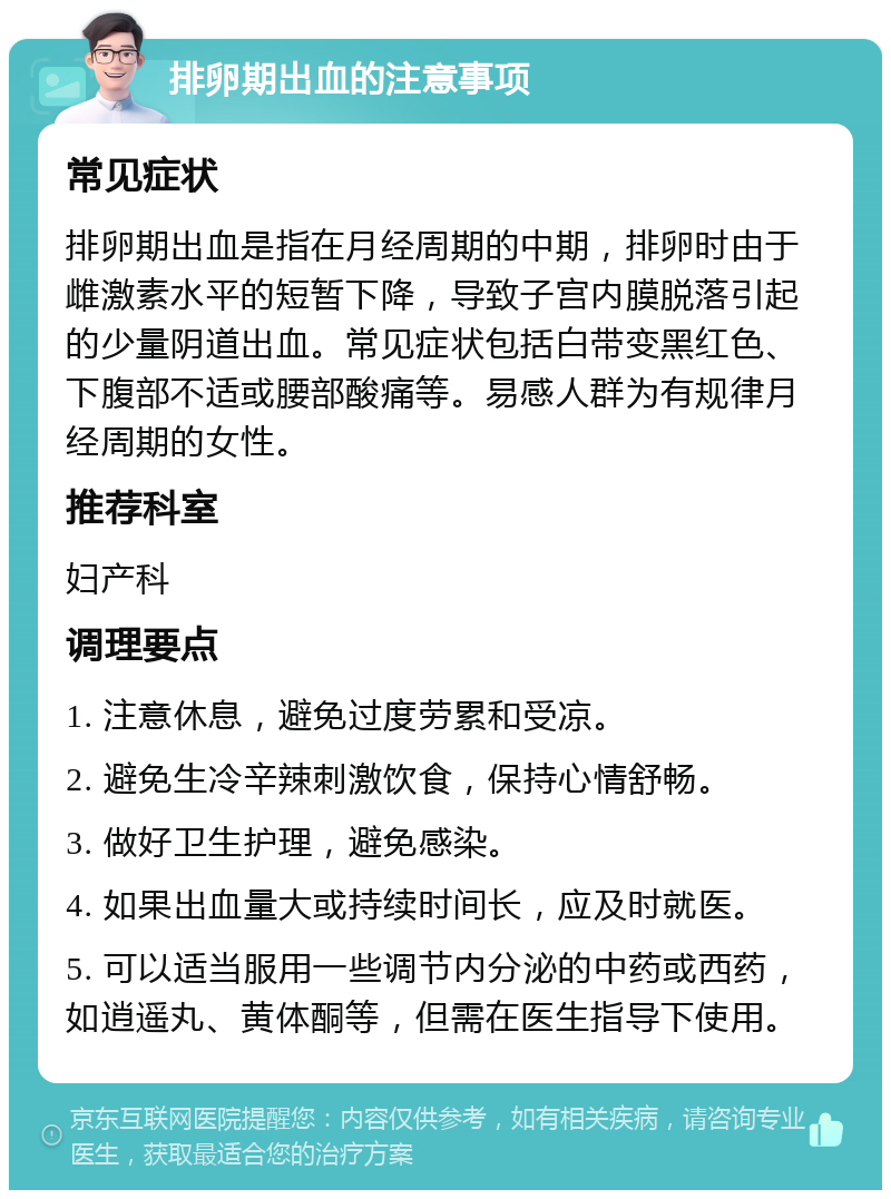 排卵期出血的注意事项 常见症状 排卵期出血是指在月经周期的中期，排卵时由于雌激素水平的短暂下降，导致子宫内膜脱落引起的少量阴道出血。常见症状包括白带变黑红色、下腹部不适或腰部酸痛等。易感人群为有规律月经周期的女性。 推荐科室 妇产科 调理要点 1. 注意休息，避免过度劳累和受凉。 2. 避免生冷辛辣刺激饮食，保持心情舒畅。 3. 做好卫生护理，避免感染。 4. 如果出血量大或持续时间长，应及时就医。 5. 可以适当服用一些调节内分泌的中药或西药，如逍遥丸、黄体酮等，但需在医生指导下使用。