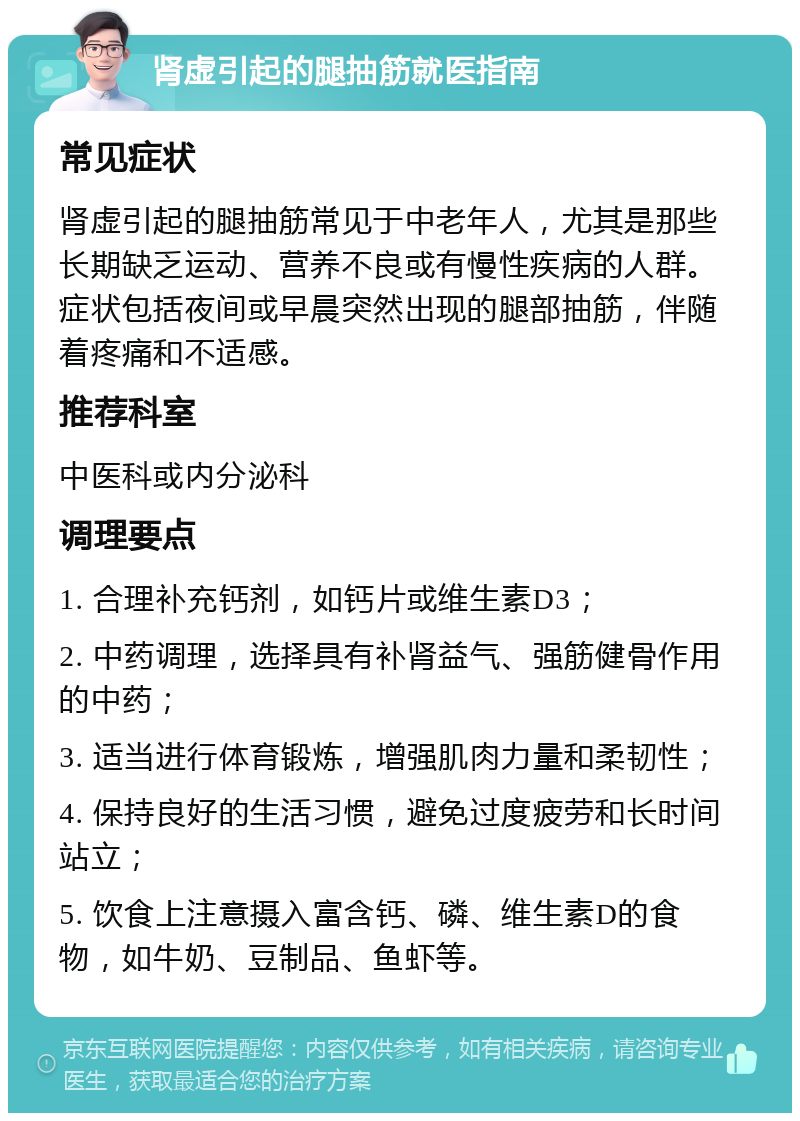 肾虚引起的腿抽筋就医指南 常见症状 肾虚引起的腿抽筋常见于中老年人，尤其是那些长期缺乏运动、营养不良或有慢性疾病的人群。症状包括夜间或早晨突然出现的腿部抽筋，伴随着疼痛和不适感。 推荐科室 中医科或内分泌科 调理要点 1. 合理补充钙剂，如钙片或维生素D3； 2. 中药调理，选择具有补肾益气、强筋健骨作用的中药； 3. 适当进行体育锻炼，增强肌肉力量和柔韧性； 4. 保持良好的生活习惯，避免过度疲劳和长时间站立； 5. 饮食上注意摄入富含钙、磷、维生素D的食物，如牛奶、豆制品、鱼虾等。