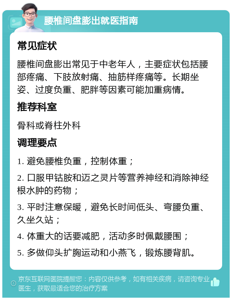 腰椎间盘膨出就医指南 常见症状 腰椎间盘膨出常见于中老年人，主要症状包括腰部疼痛、下肢放射痛、抽筋样疼痛等。长期坐姿、过度负重、肥胖等因素可能加重病情。 推荐科室 骨科或脊柱外科 调理要点 1. 避免腰椎负重，控制体重； 2. 口服甲钴胺和迈之灵片等营养神经和消除神经根水肿的药物； 3. 平时注意保暖，避免长时间低头、弯腰负重、久坐久站； 4. 体重大的话要减肥，活动多时佩戴腰围； 5. 多做仰头扩胸运动和小燕飞，锻炼腰背肌。