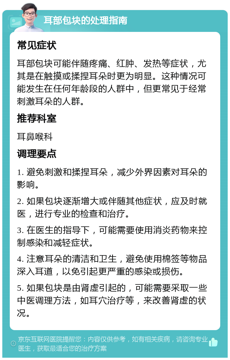 耳部包块的处理指南 常见症状 耳部包块可能伴随疼痛、红肿、发热等症状，尤其是在触摸或揉捏耳朵时更为明显。这种情况可能发生在任何年龄段的人群中，但更常见于经常刺激耳朵的人群。 推荐科室 耳鼻喉科 调理要点 1. 避免刺激和揉捏耳朵，减少外界因素对耳朵的影响。 2. 如果包块逐渐增大或伴随其他症状，应及时就医，进行专业的检查和治疗。 3. 在医生的指导下，可能需要使用消炎药物来控制感染和减轻症状。 4. 注意耳朵的清洁和卫生，避免使用棉签等物品深入耳道，以免引起更严重的感染或损伤。 5. 如果包块是由肾虚引起的，可能需要采取一些中医调理方法，如耳穴治疗等，来改善肾虚的状况。