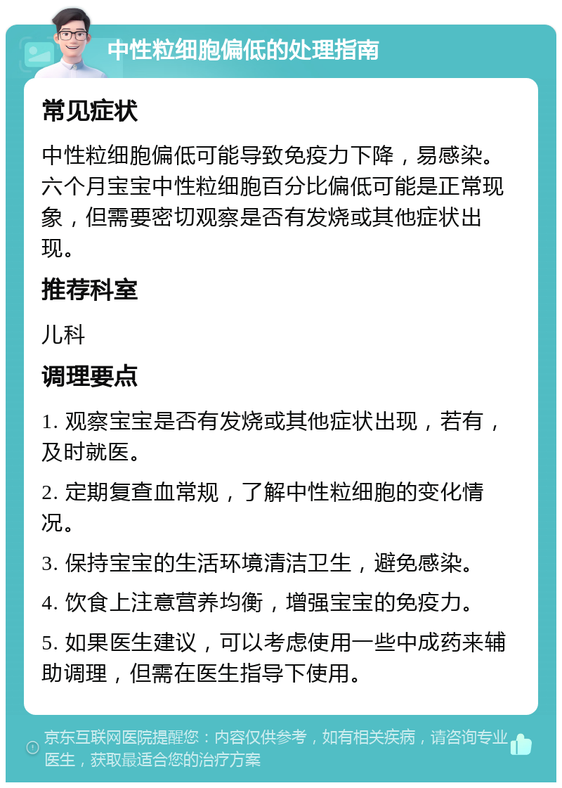 中性粒细胞偏低的处理指南 常见症状 中性粒细胞偏低可能导致免疫力下降，易感染。六个月宝宝中性粒细胞百分比偏低可能是正常现象，但需要密切观察是否有发烧或其他症状出现。 推荐科室 儿科 调理要点 1. 观察宝宝是否有发烧或其他症状出现，若有，及时就医。 2. 定期复查血常规，了解中性粒细胞的变化情况。 3. 保持宝宝的生活环境清洁卫生，避免感染。 4. 饮食上注意营养均衡，增强宝宝的免疫力。 5. 如果医生建议，可以考虑使用一些中成药来辅助调理，但需在医生指导下使用。