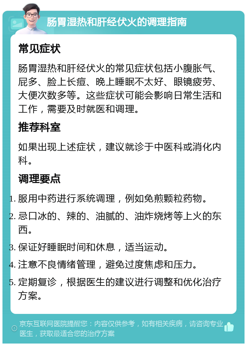 肠胃湿热和肝经伏火的调理指南 常见症状 肠胃湿热和肝经伏火的常见症状包括小腹胀气、屁多、脸上长痘、晚上睡眠不太好、眼镜疲劳、大便次数多等。这些症状可能会影响日常生活和工作，需要及时就医和调理。 推荐科室 如果出现上述症状，建议就诊于中医科或消化内科。 调理要点 服用中药进行系统调理，例如免煎颗粒药物。 忌口冰的、辣的、油腻的、油炸烧烤等上火的东西。 保证好睡眠时间和休息，适当运动。 注意不良情绪管理，避免过度焦虑和压力。 定期复诊，根据医生的建议进行调整和优化治疗方案。