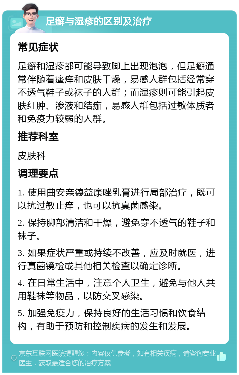 足癣与湿疹的区别及治疗 常见症状 足癣和湿疹都可能导致脚上出现泡泡，但足癣通常伴随着瘙痒和皮肤干燥，易感人群包括经常穿不透气鞋子或袜子的人群；而湿疹则可能引起皮肤红肿、渗液和结痂，易感人群包括过敏体质者和免疫力较弱的人群。 推荐科室 皮肤科 调理要点 1. 使用曲安奈德益康唑乳膏进行局部治疗，既可以抗过敏止痒，也可以抗真菌感染。 2. 保持脚部清洁和干燥，避免穿不透气的鞋子和袜子。 3. 如果症状严重或持续不改善，应及时就医，进行真菌镜检或其他相关检查以确定诊断。 4. 在日常生活中，注意个人卫生，避免与他人共用鞋袜等物品，以防交叉感染。 5. 加强免疫力，保持良好的生活习惯和饮食结构，有助于预防和控制疾病的发生和发展。