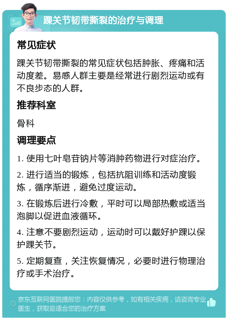 踝关节韧带撕裂的治疗与调理 常见症状 踝关节韧带撕裂的常见症状包括肿胀、疼痛和活动度差。易感人群主要是经常进行剧烈运动或有不良步态的人群。 推荐科室 骨科 调理要点 1. 使用七叶皂苷钠片等消肿药物进行对症治疗。 2. 进行适当的锻炼，包括抗阻训练和活动度锻炼，循序渐进，避免过度运动。 3. 在锻炼后进行冷敷，平时可以局部热敷或适当泡脚以促进血液循环。 4. 注意不要剧烈运动，运动时可以戴好护踝以保护踝关节。 5. 定期复查，关注恢复情况，必要时进行物理治疗或手术治疗。