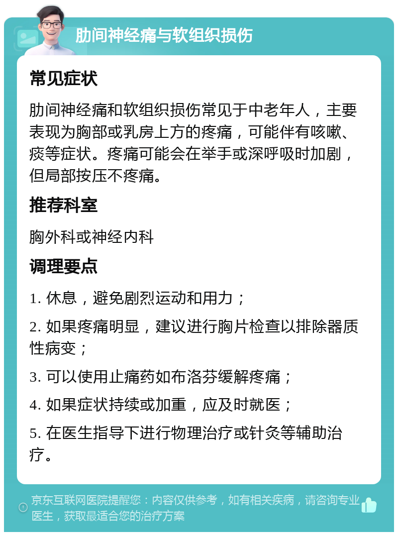 肋间神经痛与软组织损伤 常见症状 肋间神经痛和软组织损伤常见于中老年人，主要表现为胸部或乳房上方的疼痛，可能伴有咳嗽、痰等症状。疼痛可能会在举手或深呼吸时加剧，但局部按压不疼痛。 推荐科室 胸外科或神经内科 调理要点 1. 休息，避免剧烈运动和用力； 2. 如果疼痛明显，建议进行胸片检查以排除器质性病变； 3. 可以使用止痛药如布洛芬缓解疼痛； 4. 如果症状持续或加重，应及时就医； 5. 在医生指导下进行物理治疗或针灸等辅助治疗。