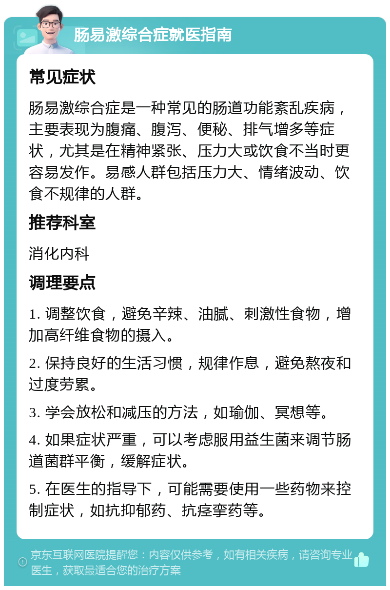 肠易激综合症就医指南 常见症状 肠易激综合症是一种常见的肠道功能紊乱疾病，主要表现为腹痛、腹泻、便秘、排气增多等症状，尤其是在精神紧张、压力大或饮食不当时更容易发作。易感人群包括压力大、情绪波动、饮食不规律的人群。 推荐科室 消化内科 调理要点 1. 调整饮食，避免辛辣、油腻、刺激性食物，增加高纤维食物的摄入。 2. 保持良好的生活习惯，规律作息，避免熬夜和过度劳累。 3. 学会放松和减压的方法，如瑜伽、冥想等。 4. 如果症状严重，可以考虑服用益生菌来调节肠道菌群平衡，缓解症状。 5. 在医生的指导下，可能需要使用一些药物来控制症状，如抗抑郁药、抗痉挛药等。